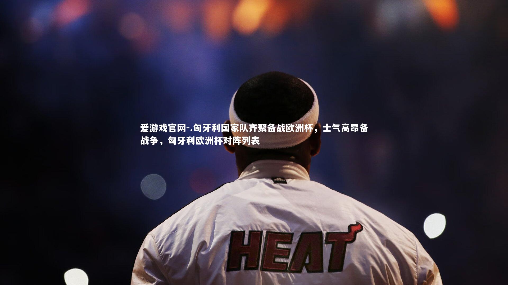 爱游戏官网-.匈牙利国家队齐聚备战欧洲杯，士气高昂备战争，匈牙利欧洲杯对阵列表