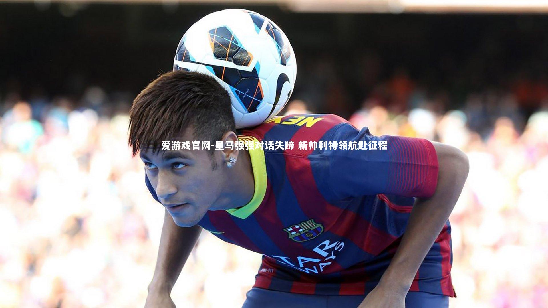 皇马强强对话失蹄 新帅利特领航赴征程