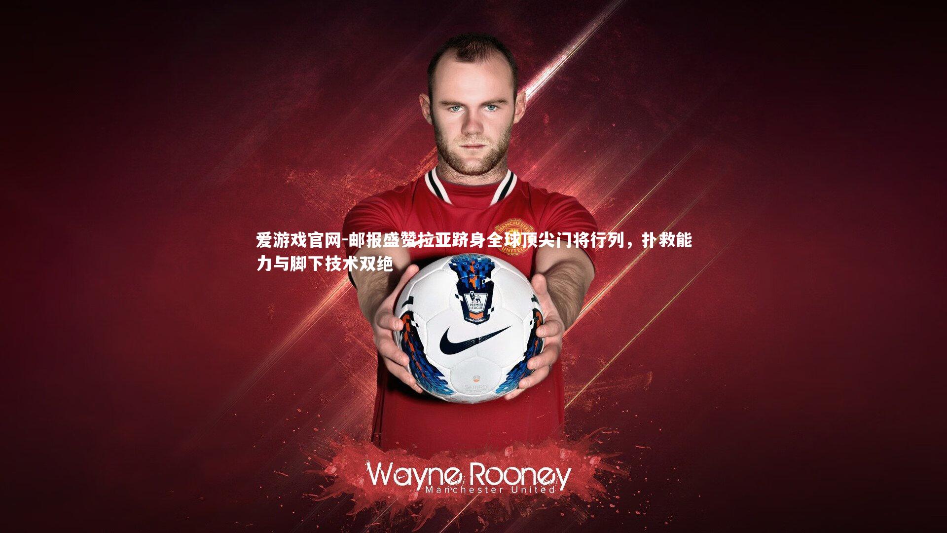 邮报盛赞拉亚跻身全球顶尖门将行列，扑救能力与脚下技术双绝